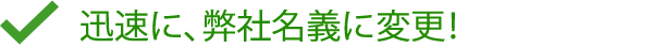 迅速に、弊社名義に変更！